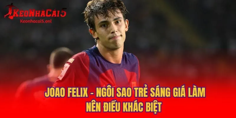 Joao Felix - Ngôi Sao Trẻ Sáng Giá Làm Nên Điều Khác Biệt